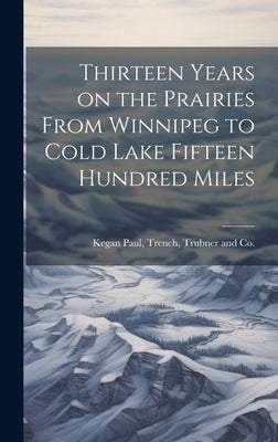 Thirteen Years on the Prairies From Winnipeg to Cold Lake Fifteen Hundred Miles by Kegan Paul, Trench Trubner and Co