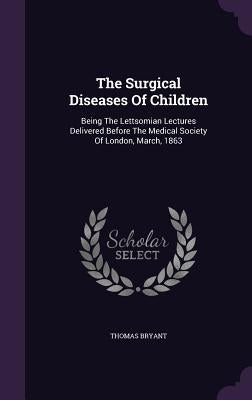 The Surgical Diseases Of Children: Being The Lettsomian Lectures Delivered Before The Medical Society Of London, March, 1863 by Bryant, Thomas