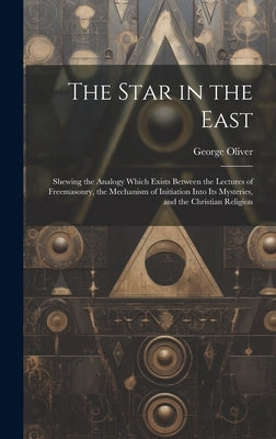 The Star in the East: Shewing the Analogy Which Exists Between the Lectures of Freemasonry, the Mechanism of Initiation Into Its Mysteries, by Oliver, George