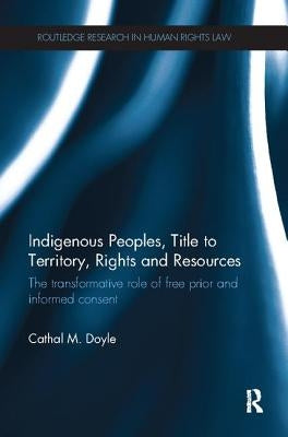 Indigenous Peoples, Title to Territory, Rights and Resources: The Transformative Role of Free Prior and Informed Consent by Doyle, Cathal M.