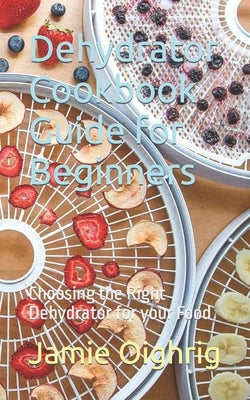 Dehydrator Cookbook Guide for Beginners: Choosing the Right Dehydrator for your Food by Oighrig, Jamie