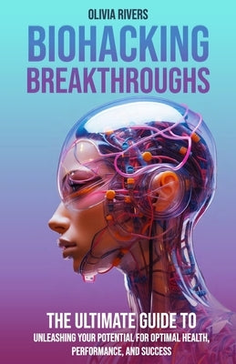 Biohacking Breakthroughs: The Ultimate Guide to Unleashing Your Potential for Optimal Health, Performance, and Success by Rivers, Olivia