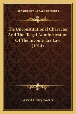 The Unconstitutional Character And The Illegal Administration Of The Income Tax Law (1914) by Walker, Albert Henry