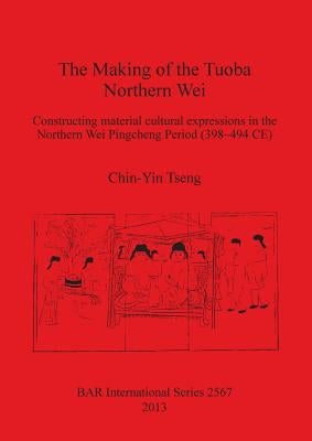 The Making of the Tuoba Northern Wei: Constructing material cultural expressions in the Northern Wei Pingcheng Period (398-494 CE) by Tseng, Chin-Yin
