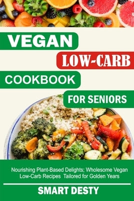 Vegan Low-Carb Cookbook for Seniors: Nourishing Plant-Based Delights; Wholesome Vegan Low-Carb Recipes Tailored for Golden Years by Desty, Smart