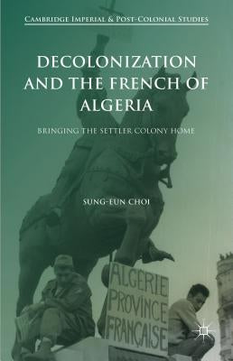 Decolonization and the French of Algeria: Bringing the Settler Colony Home by Choi, Sung-Eun