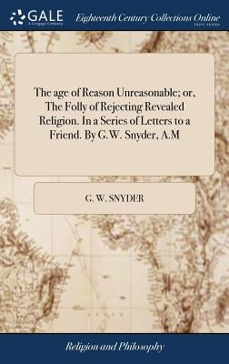 The age of Reason Unreasonable; or, The Folly of Rejecting Revealed Religion. In a Series of Letters to a Friend. By G.W. Snyder, A.M by Snyder, G. W.