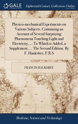 Physico-mechanical Experiments on Various Subjects. Containing an Account of Several Surprizing Phænomena Touching Light and Electricity, ... To Which by Hauksbee, Francis