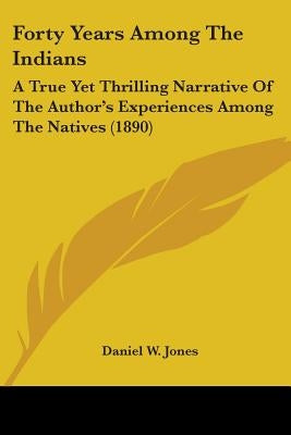 Forty Years Among The Indians: A True Yet Thrilling Narrative Of The Author's Experiences Among The Natives (1890) by Jones, Daniel W.