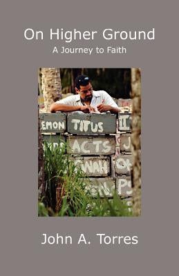 On Higher Ground: A Journey to Faith by Torres, John A.