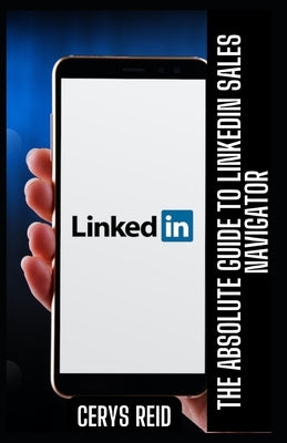 The Absolute Guide to LinkedIn Sales Navigator: Unlocking Features and Benefits for All by Reid, Cerys