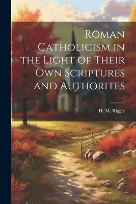 Roman Catholicism in the Light of Their Own Scriptures and Authorites by Riggle, H. M. (Herbert McClellan) B.