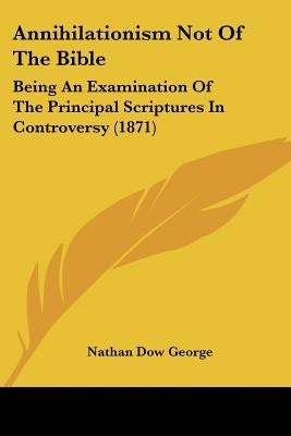 Annihilationism Not Of The Bible: Being An Examination Of The Principal Scriptures In Controversy (1871) by George, Nathan Dow