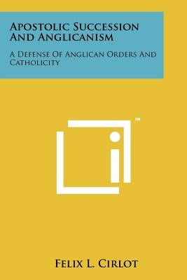 Apostolic Succession And Anglicanism: A Defense Of Anglican Orders And Catholicity by Cirlot, Felix L.