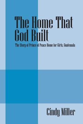 The Home That God Built: The Story of Prince of Peace Home for Girls, Guatemala by Miller, Cindy