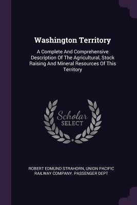 Washington Territory: A Complete And Comprehensive Description Of The Agricultural, Stock Raising And Mineral Resources Of This Territory by Strahorn, Robert Edmund