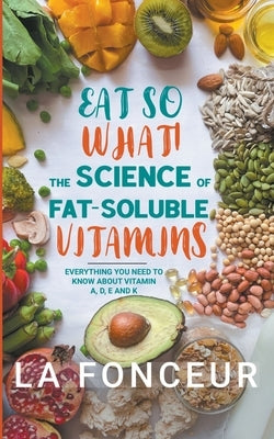 Eat So What! The Science of Fat-Soluble Vitamins: Everything You Need to Know About Vitamins A, D, E and K by Fonceur, La