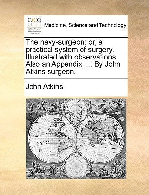 The Navy-Surgeon: Or, a Practical System of Surgery. Illustrated with Observations ... Also an Appendix, ... by John Atkins Surgeon. by Atkins, John