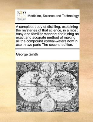 A compleat body of distilling, explaining the mysteries of that science, in a most easy and familiar manner; containing an exact and accurate method o by Smith, George