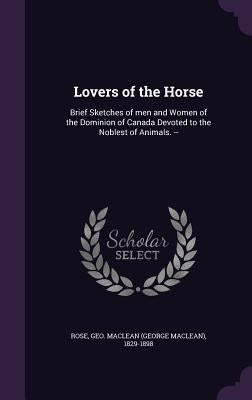 Lovers of the Horse: Brief Sketches of men and Women of the Dominion of Canada Devoted to the Noblest of Animals. -- by Rose, Geo MacLean 1829-1898