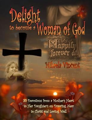 Delight to Become a Woman of God: 30 Devotionals for Young Women from a Mother's Heart to Her Daughter's on Drawing Near to Christ and Loving Well by Vincent, Mikaela