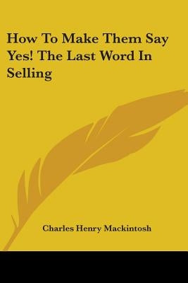 How to Make Them Say Yes! the Last Word in Selling by Mackintosh, Charles Henry