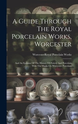 A Guide Through The Royal Porcelain Works, Worcester: And An Epitome Of The History Of Pottery And Porcelain With The Marks On Worcester Porcelain by Worcester (England) Royal Porcelain