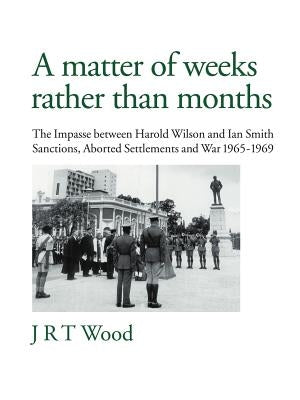 A Matter of Weeks Rather Than Months: The Impasse Between Harold Wilson and Ian Smith Sanctions, Aborted Settlements and War 1965-1969 by Wood, J. R. T.