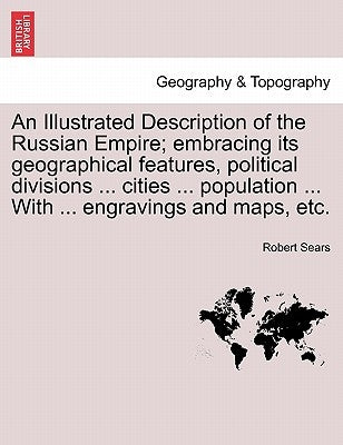 An Illustrated Description of the Russian Empire; embracing its geographical features, political divisions ... cities ... population ... With ... engr by Sears, Robert