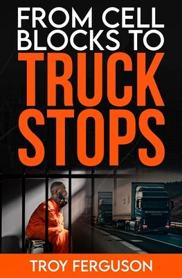 From Cell Blocks to Truck Stops: A Journey of Redemption, Resilience, and the Road Ahead by Ferguson, Troy