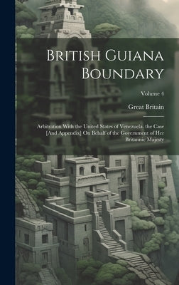 British Guiana Boundary: Arbitration With the United States of Venezuela. the Case [And Appendix] On Behalf of the Government of Her Britannic by Britain, Great