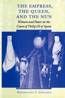 The Empress, the Queen, and the Nun: Women and Power at the Court of Philip III of Spain by SÃ¡nchez, Magdalena S.