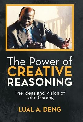 The Power of Creative Reasoning: The Ideas and Vision of John Garang by Deng, Lual A.