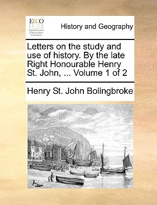 Letters on the study and use of history. By the late Right Honourable Henry St. John, ... Volume 1 of 2 by Bolingbroke, Henry St John
