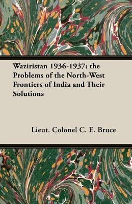 Waziristan 1936-1937: the Problems of the North-West Frontiers of India and Their Solutions by Bruce, Lieut Colonel C. E.