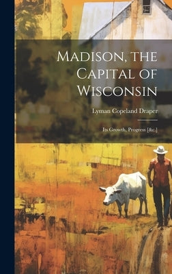 Madison, the Capital of Wisconsin: Its Growth, Progress [&c.] by Draper, Lyman Copeland