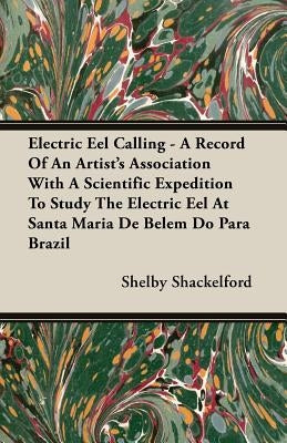 Electric Eel Calling - A Record of an Artist's Association with a Scientific Expedition to Study the Electric Eel at Santa Maria de Belem Do Para Braz by Shackelford, Shelby
