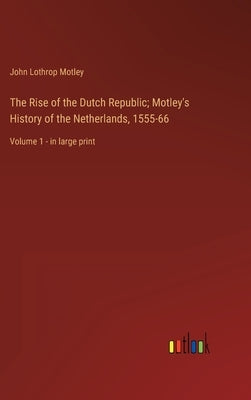 The Rise of the Dutch Republic; Motley's History of the Netherlands, 1555-66: Volume 1 - in large print by Motley, John Lothrop
