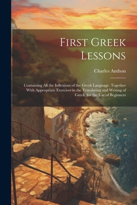 First Greek Lessons: Containing All the Inflexions of the Greek Language. Together With Appropriate Exercises in the Translating and Writin by Anthon, Charles