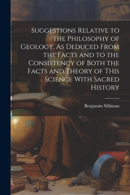 Suggestions Relative to the Philosophy of Geology, As Deduced From the Facts and to the Consistency of Both the Facts and Theory of This Science With by Silliman, Benjamin
