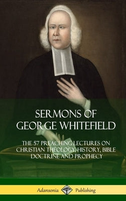 Sermons of George Whitefield: The 57 Preaching Lectures on Christian Theology, History, Bible Doctrine and Prophecy, Complete (Hardcover) by Whitefield, George