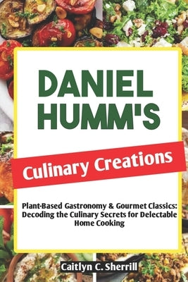 Daniel Humm's Culinary Creations: Plant-Based Gastronomy & Gourmet Classics: Decoding the Culinary Secrets for Delectable Home Cooking by Sherrill, Caitlyn C.
