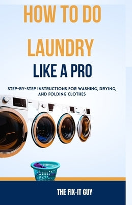 How to Do Laundry Like a Pro: Step-by-Step Instructions for Washing, Drying, and Folding Clothes by Guy, The Fix-It