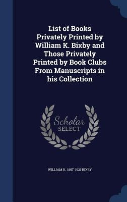List of Books Privately Printed by William K. Bixby and Those Privately Printed by Book Clubs From Manuscripts in his Collection by Bixby, William K. 1857-1931