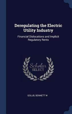 Deregulating the Electric Utility Industry: Financial Dislocations and Implicit Regulatory Rents by Golub, Bennett W.