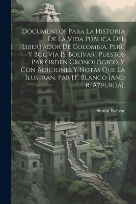 Documentos Para La Historia De La Vida Pública Del Libertador De Colombia, Perú Y Bolivia [S. Bolívar] Puestos Par Orden Cronológico, Y Con Adiciones by BolÃ­var, SimÃ³n