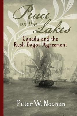Peace on the Lakes: Canada and the Rush-Bagot Agreement by Noonan, Peter W.