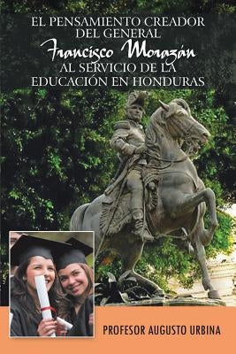 El Pensamiento Creador del General Francisco Morazan Al Servicio de La Educacion En Honduras by Urbina, Profesor Augusto