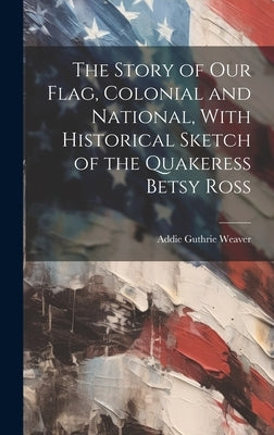 The Story of our Flag, Colonial and National, With Historical Sketch of the Quakeress Betsy Ross by Weaver, Addie Guthrie