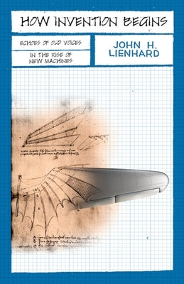 How Invention Begins: Echoes of Old Voices in the Rise of New Machines by Lienhard, John H.